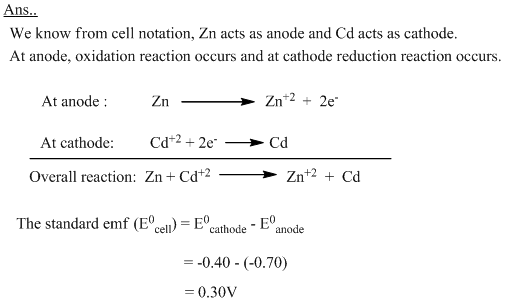 A galvanic cell is represented as  Zn/Zn++//Cd++/Cd  Write the ell reaction and calculate the standard emf of the cell.  Given that E0Zn++/Zn = -0.70V and E0Cd++/Cd = -0.40V